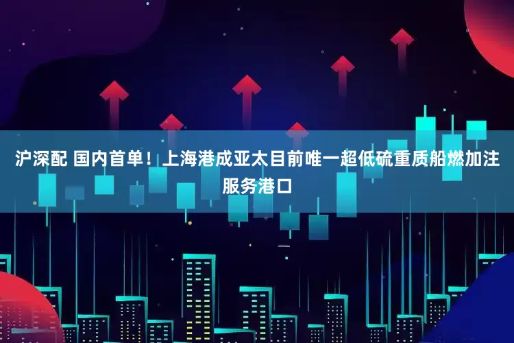 沪深配 国内首单！上海港成亚太目前唯一超低硫重质船燃加注服务港口