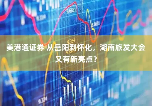 美港通证券 从岳阳到怀化，湖南旅发大会又有新亮点？