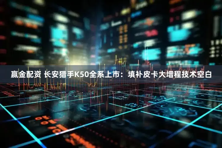 赢金配资 长安猎手K50全系上市：填补皮卡大增程技术空白
