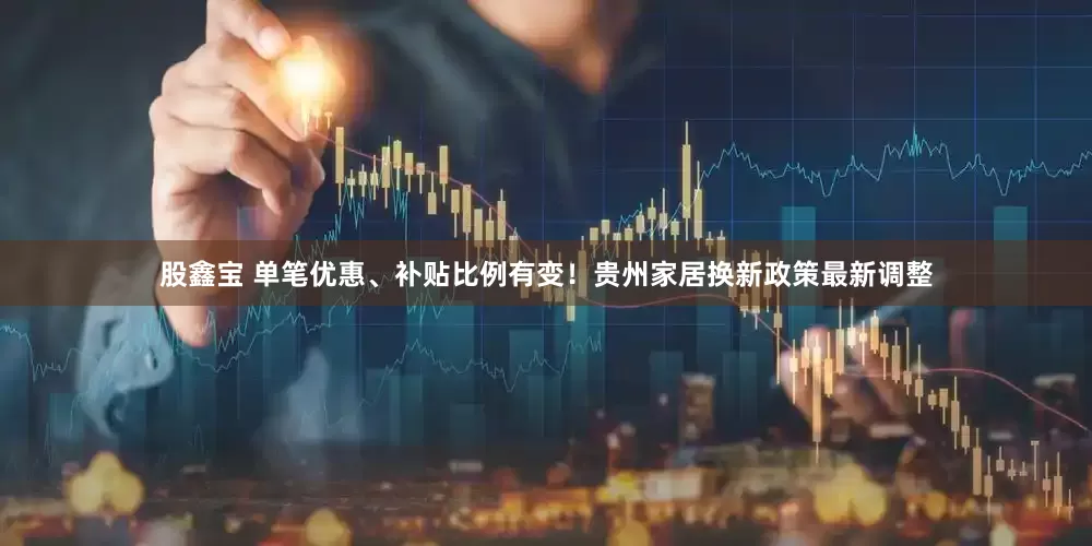 股鑫宝 单笔优惠、补贴比例有变！贵州家居换新政策最新调整